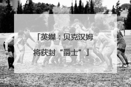 英媒：贝克汉姆将获封“爵士”