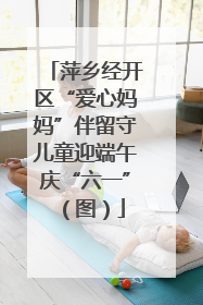萍乡经开区“爱心妈妈”伴留守儿童迎端午庆“六一”（图）
