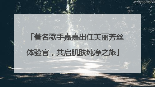 著名歌手嘉嘉出任芙丽芳丝体验官，共启肌肤纯净之旅