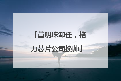 董明珠卸任，格力芯片公司换帅