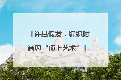 许昌假发：编织时尚界“顶上艺术”