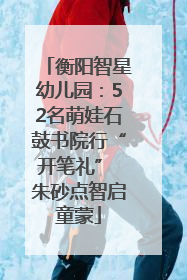衡阳智星幼儿园：52名萌娃石鼓书院行“开笔礼” 朱砂点智启童蒙