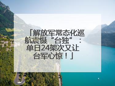 解放军常态化巡航震慑“台独”：单日24架次又让台军心惊！