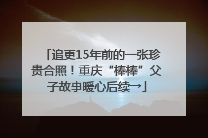 追更15年前的一张珍贵合照！重庆“棒棒”父子故事暖心后续→