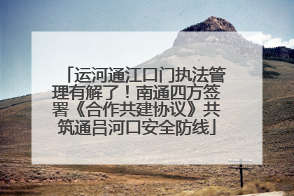 运河通江口门执法管理有解了！南通四方签署《合作共建协议》共筑通吕河口安全防线