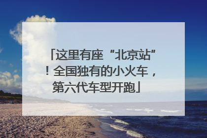 这里有座“北京站”！全国独有的小火车，第六代车型开跑