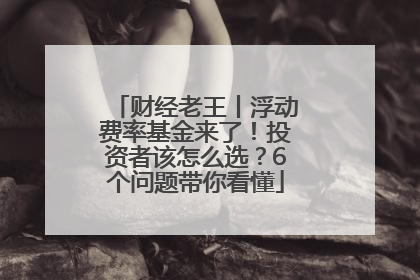 财经老王丨浮动费率基金来了！投资者该怎么选？6个问题带你看懂