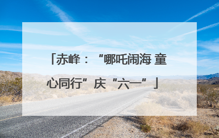 赤峰：“哪吒闹海 童心同行”庆“六一”