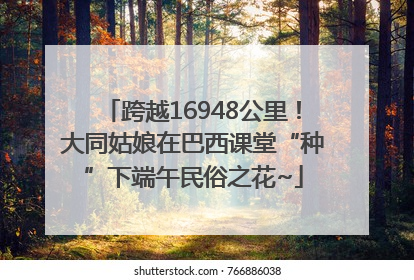 跨越16948公里！大同姑娘在巴西课堂“种”下端午民俗之花~