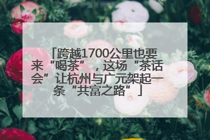 跨越1700公里也要来“喝茶”，这场“茶话会”让杭州与广元架起一条“共富之路”