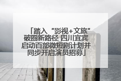踏入“影视+文旅”破圈新路径 四川宜宾启动百部微短剧计划并同步开启演员招募