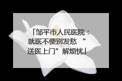 邹平市人民医院：就医不便别发愁 “送医上门”解烦忧