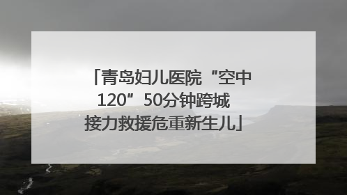 青岛妇儿医院“空中120”50分钟跨城接力救援危重新生儿