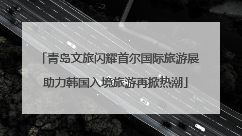 青岛文旅闪耀首尔国际旅游展 助力韩国入境旅游再掀热潮