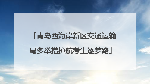 青岛西海岸新区交通运输局多举措护航考生逐梦路
