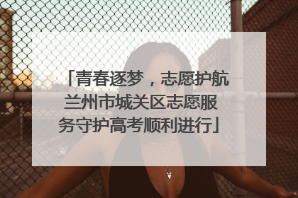 青春逐梦，志愿护航 兰州市城关区志愿服务守护高考顺利进行