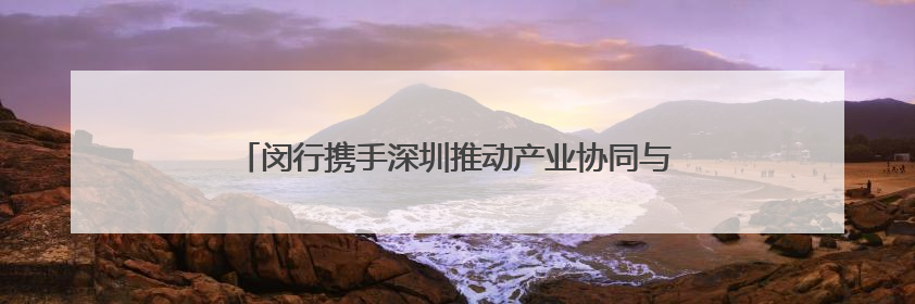 闵行携手深圳推动产业协同与创新联动，8个重点项目签约