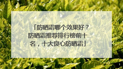防晒霜哪个效果好？防晒霜推荐排行榜前十名，十大良心防晒霜