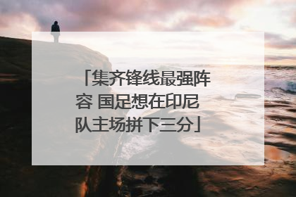 集齐锋线最强阵容 国足想在印尼队主场拼下三分