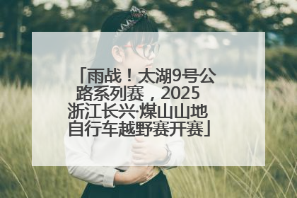 雨战！太湖9号公路系列赛，2025浙江长兴·煤山山地自行车越野赛开赛