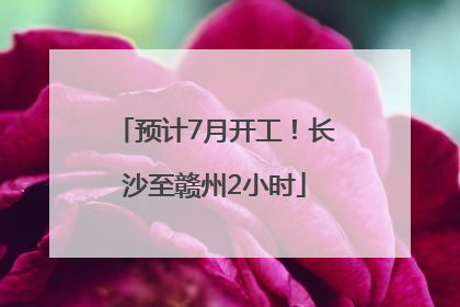 预计7月开工！长沙至赣州2小时