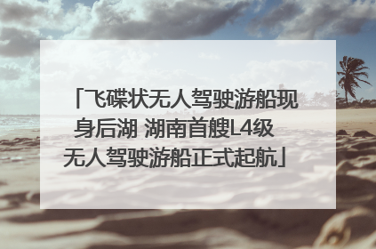 飞碟状无人驾驶游船现身后湖 湖南首艘L4级无人驾驶游船正式起航