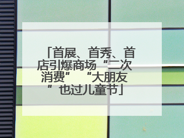 首展、首秀、首店引爆商场“二次消费” “大朋友”也过儿童节