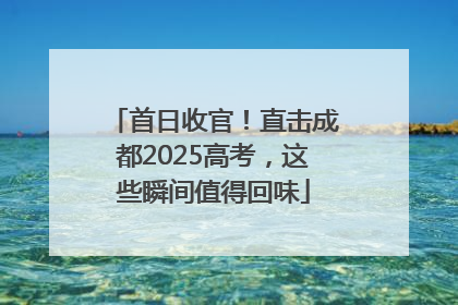 首日收官！直击成都2025高考，这些瞬间值得回味