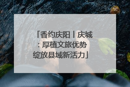 香约庆阳丨庆城：厚植文旅优势 绽放县域新活力