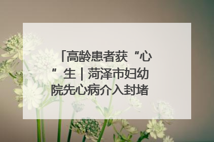 高龄患者获“心”生｜菏泽市妇幼院先心病介入封堵术实现技术突破