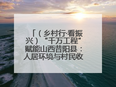 （乡村行·看振兴）“千万工程”赋能山西昔阳县：人居环境与村民收入“双提升”