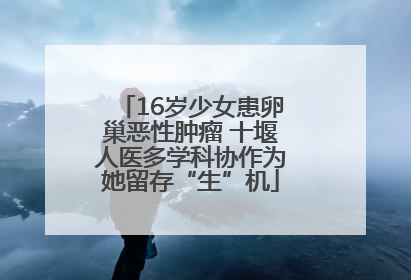 16岁少女患卵巢恶性肿瘤 十堰人医多学科协作为她留存“生”机