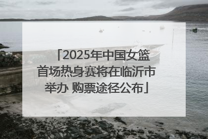 2025年中国女篮首场热身赛将在临沂市举办 购票途径公布