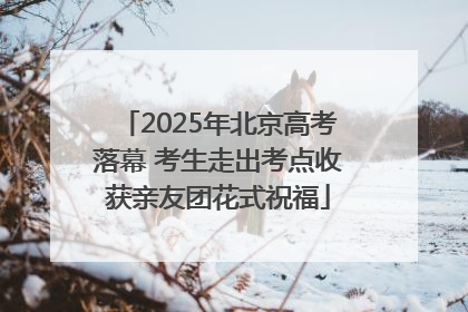 2025年北京高考落幕 考生走出考点收获亲友团花式祝福