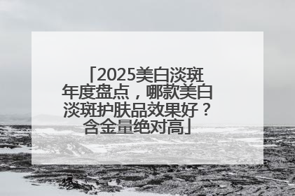 2025美白淡斑年度盘点，哪款美白淡斑护肤品效果好？含金量绝对高