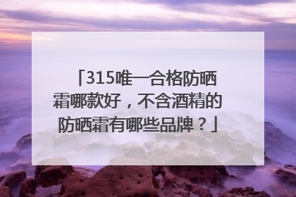 315唯一合格防晒霜哪款好，不含酒精的防晒霜有哪些品牌？