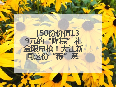 50份价值139元的“隆粽”礼盒限量抢！大江新闻这份“粽”意 请你查收