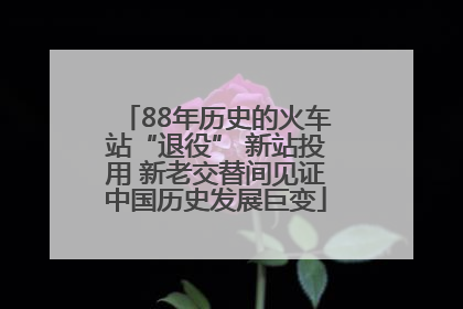 88年历史的火车站“退役” 新站投用 新老交替间见证中国历史发展巨变
